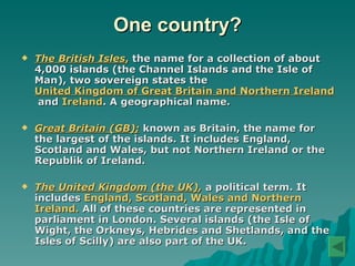 One country? The British Isles ,   the name for a collection of about 4,000 islands (the Channel Islands and the Isle of Man), two  sovereign state s the  United Kingdom of Great Britain and Northern Ireland  and  Ireland .  A  geographical name.  Great Britain (GB) ;  known as Britain ,  the name for the largest of the islands .   I t includes England, Scotland and Wales, but  not  Northern Ireland or the Republik of Ireland. The United Kingdom (the UK) ,  a political term . It  includes  England, Scotland, Wales and Northern Ireland.  All of these countries are represented in parl i ament in London.   Several islands (the Isle of Wight, the Orkneys, Hebrides and Shetlands, and the Isles of Scilly) are also part of the UK. 