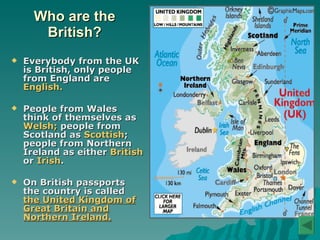 Who are the British? Everybody from the UK is British, only people from England are  English.   People from Wales think of themselves as  Welsh;  people from Scotland as  Scottish ; people from Northern Ireland as either  British  or  Irish . On British passports the country is called  the United Kingdom of Great Britain and Northern Ireland. 