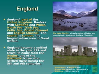 England England ,  part of  the  United Kingdom . Borders with  Scotland  and  Wales ,  North Sea ,  Irish Sea ,  Celtic Sea ,  Bristol Channel  and  English Channel . The  capital  is  London , the largest urban area in Great Britain. England became a unified state in the year 927 and takes its name from the  Angles , one of the  Germanic  tribes who settled there during the 5th and 6th centuries.  Stonehenge , a  Neolithic  and  Bronze Age  megalithic monument in  Wiltshire   (2000–2500 BC) The Lake District , a lovely region of lakes and mountains in Northwest England (Cumbria) 