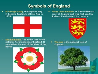 Symbols of England St George's Flag ,  the England Flag. It became England's official flag in 1278. Three Lions Emblem .  It is the unofficial crest of England and was first used by Richard I in the late 12th century. Floral Emblem.   The Tudor rose is the   national floral emblem of England. It symbolizes the end of the Wars of   the   Roses.  The oak   is the national tree of England. 