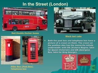 In the Street (London) Both the post box and telephone box have a picture of a crown on them. The crown on the postbox also has the monarchs initials underneath: with  VR  (Victoria Regina, latin for Queen Victorian) and  GR  (Georgeus Rex, latin for King George).  Red Double Decker buses   Black taxi cabs   Pillar Box (Post Box)   Telephone box   
