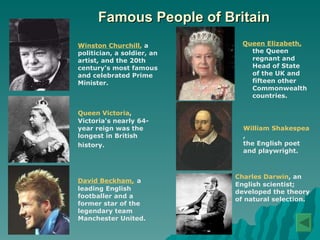 Famous People of Britain Winston Churchill ,  a politician, a soldier, an artist, and the 20th century's most famous and celebrated Prime Minister.   Queen Victoria ,   Victoria's nearly 64-year reign was the longest in British history.   David Beckham,   a leading English footballer and a former star of the legendary team Manchester United.  Queen Elizabeth,  the Queen regnant and Head of State of the UK and fifteen other Commonwealth countries.  William Shakespeare ,  the English poet and playwright.   Charles Darwin , an English scientist; developed the theory of natural selection.  