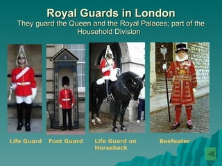 Royal Guards in London They guard the Queen and the Royal Palaces; part of the Household Division  Life Guard   Foot Guard   Life Guard on  Horseback   Beefeater   