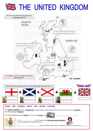 Fill in the map with the missing information :
countries & towns. 

Don’t forget to colour the symbols representing
each country! 

THE CHANNEL

Find the Patron Saint of each country, then Identify the flags and colour them ! 

FACTS

AND

FIGURES

ABOUT

THE

UNITED

KINGDOM.

The .UNITED KINGDOM. is made of 4 British Isles : England, Wales, Scotland and Northern Ireland. Each of them has its capital city.
The official language is ENGLISH.
The United Kingdom belongs to Europe but it has its own currency : the

__ __ __ __ __ __ __ __ __ __ __ __ __.

It is a __ __ __ __ __ __ __ __ and it is governed by Her Majesty Queen Elizabeth II.
She is the equivalent to President Sarkozy.
A __ __ __ __ __ __ __ __ __ __ __ __ informs the Queen when there is a problem and decides the passing of a __ __ __ __

 