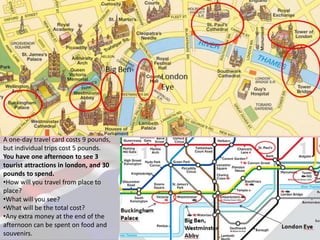 A one-day travel card costs 9 pounds,
but individual trips cost 5 pounds.
You have one afternoon to see 3
tourist attractions in london, and 30
pounds to spend.
•How will you travel from place to
place?
•What will you see?
•What will be the total cost?
•Any extra money at the end of the
afternoon can be spent on food and
souvenirs.
 