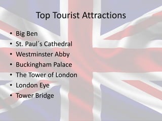 Top Tourist Attractions
• Big Ben
• St. Paul´s Cathedral
• Westminster Abby
• Buckingham Palace
• The Tower of London
• London Eye
• Tower Bridge
 