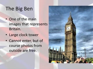 The Big Ben
• One of the main
images that represents
Britain.
• Large clock tower
• Cannot enter, but of
course photos from
outside are free.
 