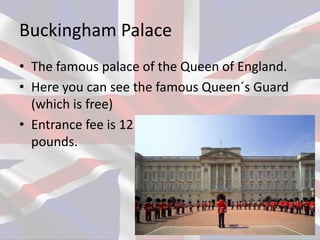 Buckingham Palace
• The famous palace of the Queen of England.
• Here you can see the famous Queen´s Guard
(which is free)
• Entrance fee is 12
pounds.
 