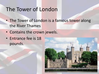The Tower of London
• The Tower of London is a famous tower along
the River Thames
• Contains the crown jewels.
• Entrance fee is 18
pounds.
 