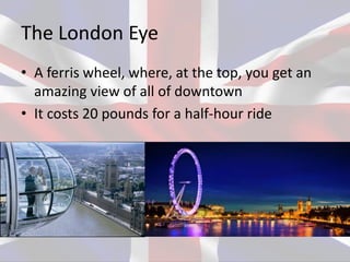 The London Eye
• A ferris wheel, where, at the top, you get an
amazing view of all of downtown
• It costs 20 pounds for a half-hour ride
 