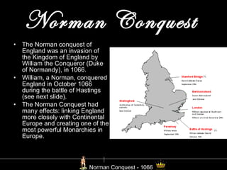 Norman Conquest   The Norman conquest of England was an invasion of the Kingdom of England by William the Conqueror (Duke of Normandy), in 1066. William, a Norman, conquered England in October 1066 during the battle of Hastings (see next slide). The Norman Conquest had many effects: linking England more closely with Continental Europe and creating one of the most powerful Monarchies in Europe. Norman Conquest - 1066 