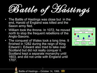 Battle of Hastings The Battle of Hastings was close but  in the end, Harold of England was killed and the Saxon army fled. William took the throne. In 1072, he moved north to stop the frequent rebellions of the Anglo-Saxons. The conquest of Wales took a long time. It finished in 1282 during the reign of King Edward I. Edward also tried to take over Scotland but did not really conquer it. Scotland kept a separate monarchy until 1603, and did not unite with England until  1707. Battle of Hastings – October 14, 1066. 