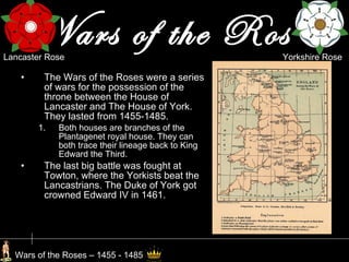 Wars of the Roses The Wars of the Roses were a series of wars for the possession of the throne between the House of Lancaster and The House of York. They lasted from 1455-1485. Both houses are branches of the Plantagenet royal house. They can both trace their lineage back to King Edward the Third. The last big battle was fought at Towton, where the Yorkists beat the Lancastrians. The Duke of York got crowned Edward IV in 1461. Wars of the Roses – 1455 - 1485 Yorkshire Rose Lancaster Rose 