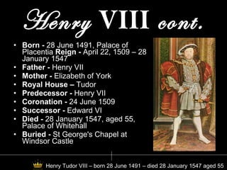 Henry  VIII  cont. Born -  28 June 1491, Palace of Placentia  Reign -  April 22, 1509 – 28 January 1547 Father -  Henry VII Mother -  Elizabeth of York Royal House –  Tudor Predecessor -  Henry VII Coronation -  24 June 1509 Successor -  Edward VI Died -  28 January 1547, aged 55, Palace of Whitehall Buried -  St George's Chapel at Windsor Castle Henry Tudor VIII – born 28 June 1491 – died 28 January 1547 aged 55 