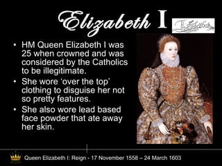 Elizabeth  I HM Queen Elizabeth I was 25 when crowned and was considered by the Catholics to be illegitimate. She wore ‘over the top’ clothing to disguise her not so pretty features. She also wore lead based face powder that ate away her skin. Queen Elizabeth I: Reign - 17 November 1558 – 24 March 1603 