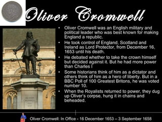 Oliver Cromwell Oliver Cromwell was an English military and political leader who was best known for making England a republic. He took control of England, Scotland and Ireland as Lord Protector, from December 16, 1653 until his death. He debated whether to take the crown himself but decided against it. But he had more power than Charles I Some historians think of him as a dictator and others think of him as a hero of liberty. But in a BBC Poll of 100 Greatest Britons, he was voted number 10. When the Royalists returned to power, they dug up Oliver’s corpse, hung it in chains and beheaded. Oliver Cromwell: In Office - 16 December 1653 – 3 September 1658 