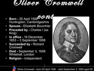 Oliver Cromwell cont. Born -  25 April 1599 Huntingdon, Cambridgeshire   Spouse -  Elizabeth Bourchier Preceded by -  Charles I (as King) In office -  16 December 1653 – 3 September 1658 Succeeded by -  Richard Cromwell Died -  September 3, 1658 Whitehall, London Religion -  Independent Oliver Cromwell – born 25 April 1599  - died September 3, 1658 aged 59  
