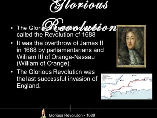 Glorious Revolution The Glorious Revolution is also called the Revolution of 1688 It was the overthrow of James II in 1688 by parliamentarians and William III of Orange-Nassau (William of Orange). The Glorious Revolution was the last successful invasion of England. Glorious Revolution - 1688 