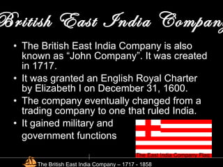 British East India Company The British East India Company is also known as “John Company”. It was created in 1717. It was granted an English Royal Charter by Elizabeth I on December 31, 1600. The company eventually changed from a trading company to one that ruled India. It gained military and  government functions The East India Company Flag The British East India Company – 1717 - 1858 