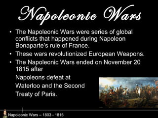 Napoleonic Wars The Napoleonic Wars were series of global conflicts that happened during Napoleon Bonaparte’s rule of France. These wars revolutionized European Weapons. The Napoleonic Wars ended on November 20 1815 after  Napoleons defeat at  Waterloo and the Second Treaty of Paris. Napoleonic Wars – 1803 - 1815  