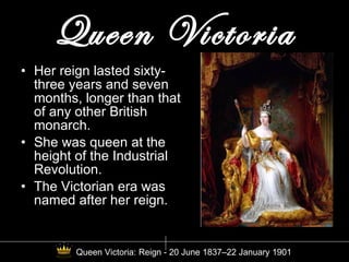 Queen Victoria Her reign lasted sixty-three years and seven months, longer than that of any other British monarch.  She was queen at the height of the Industrial Revolution. The Victorian era was named after her reign. Queen Victoria: Reign - 20 June 1837–22 January 1901 