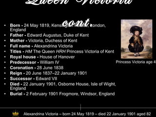Queen Victoria cont. Born -  24 May 1819, Kensington Palace, London, England   Father -  Edward Augustus, Duke of Kent Mother -  Victoria, Duchess of Kent Full name -  Alexandrina Victoria Titles -  HM  The Queen  HRH  Princess Victoria of Kent Royal house -  House of Hanover Predecessor -  William IV Coronation -  28 June 1838 Reign -  20 June 1837–22 January 1901 Successor -  Edward VII Died -  22 January 1901, Osborne House, Isle of Wight, England Burial -  2 February 1901 Frogmore, Windsor, England Princess Victoria age 4 Alexandrina Victoria – born 24 May 1819 – died 22 January 1901 aged 82  