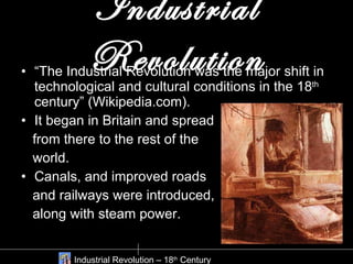 Industrial Revolution “ The Industrial Revolution was the major shift in technological and cultural conditions in the 18 th  century” (Wikipedia.com).  It began in Britain and spread  from there to the rest of the  world. Canals, and improved roads  and railways were introduced,  along with steam power. Industrial Revolution – 18 th  Century 