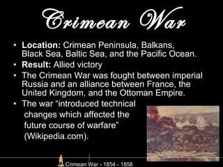 Crimean War Location:  Crimean Peninsula, Balkans, Black Sea, Baltic Sea, and the Pacific Ocean.  Result:  Allied victory The Crimean War was fought between imperial Russia and an alliance between France, the United Kingdom, and the Ottoman Empire.  The war “introduced technical    changes which affected the    future course of warfare”    (Wikipedia.com). Crimean War - 1854 - 1856  