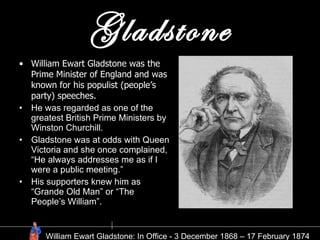 Gladstone William Ewart Gladstone was the Prime Minister of England and was known for his populist (people’s party) speeches. He was regarded as one of the greatest British Prime Ministers by Winston Churchill. Gladstone was at odds with Queen Victoria and she once complained, “He always addresses me as if I were a public meeting.” His supporters knew him as “Grande Old Man” or “The People’s William”.  William Ewart Gladstone: In Office - 3 December 1868 – 17 February 1874 