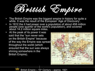 British Empire The British Empire was the biggest empire in history for quite a while. It was the result of the European ‘Age of Discovery’. In 1912 the it had power over a population of about 458 million people (one quarter of the world’s population), and covered about 14.2 million square miles. At the peak of its power it was said that the “sun never sets  on the British Empire” because  of the way the Empire was spread throughout the world (which  ensured that the sun was always  shining somewhere in the  British Empire). British Empire – 15 th  Century – approx. 1921 