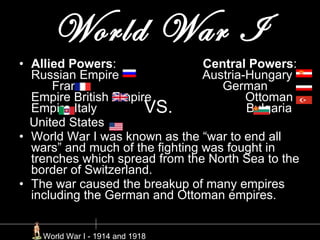 World War I Allied Powers :  Central Powers : Russian Empire  Austria-Hungary  France  German Empire British Empire  Ottoman Empire Italy  Bulgaria United States  World War I was known as the “war to end all wars” and much of the fighting was fought in trenches which spread from the North Sea to the border of Switzerland. The war caused the breakup of many empires including the German and Ottoman empires.  VS. World War I - 1914 and 1918 