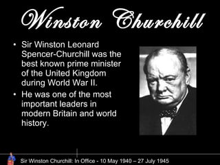 Winston Churchill Sir Winston Leonard Spencer-Churchill was the best known prime minister of the United Kingdom during World War II.  He was one of the most important leaders in modern Britain and world history.  Sir Winston Churchill: In Office - 10 May 1940 – 27 July 1945 