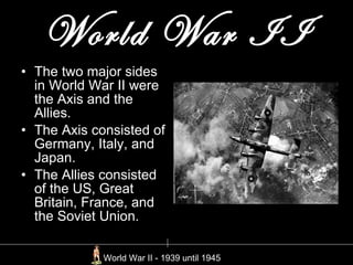 World War II The two major sides in World War II were the Axis and the Allies.  The Axis consisted of Germany, Italy, and Japan. The Allies consisted of the US, Great Britain, France, and the Soviet Union. World War II - 1939 until 1945  