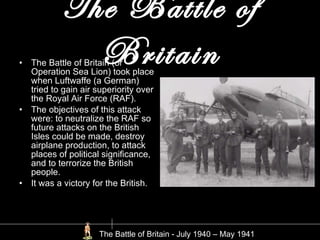 The Battle of Britain The Battle of Britain (or Operation Sea Lion) took place when Luftwaffe (a German) tried to gain air superiority over the Royal Air Force (RAF). The objectives of this attack were: to neutralize the RAF so future attacks on the British Isles could be made, destroy airplane production, to attack places of political significance, and to terrorize the British people. It was a victory for the British.  The Battle of Britain - July 1940 – May 1941  
