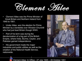Clement Atlee Clement Atlee was the Prime Minister of  Great Britain and Northern Ireland from 1945 to 1951. Under Atlee, won the election for Prime Minister by a landslide over Winston Churchill who had just lead Britain though WWII. Part of his term was during the decolonization of a big part of the British Empire, where India, Burma, Ceylon, and Pakistan gained independence.  His government made the major industries and public utilities as well as the creation of the National Health Service, nationwide.  Clement Atlee: In Office - 27 July 1945 – 26 October 1951  