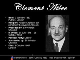 Clement Atlee Born:  3 January 1883 Putney, London Religion:  Raised Anglican, but personally believed in Athiesm Preceded by:  Sir Winston Churchill In Office:  27 July 1945 – 26 October 1951  Political Party:  Labour Succeeded by:  Sir Winston Churchill  Died:  8 October 1967 London Clement Atlee – born 3 January 1883 – died 8 October 1967 aged 84 