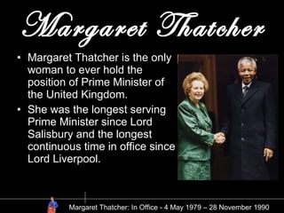 Margaret Thatcher Margaret Thatcher is the only woman to ever hold the position of Prime Minister of the United Kingdom. She was the longest serving Prime Minister since Lord Salisbury and the longest continuous time in office since Lord Liverpool. Margaret Thatcher: In Office - 4 May 1979 – 28 November 1990 