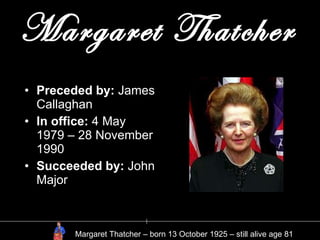 Margaret Thatcher   Preceded by:  James Callaghan  In office:  4 May 1979 – 28 November 1990 Succeeded by:  John Major Margaret Thatcher – born 13 October 1925 – still alive age 81 