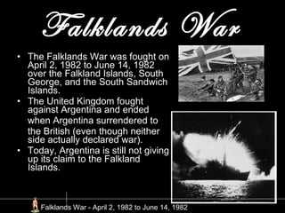 Falklands War   The Falklands War was fought on April 2, 1982 to June 14, 1982 over the Falkland Islands, South George, and the South Sandwich Islands. The United Kingdom fought against Argentina and ended  when Argentina surrendered to  the British (even though neither side actually declared war). Today, Argentina is still not giving up its claim to the Falkland Islands. Falklands War - April 2, 1982 to June 14, 1982   