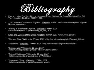 Bibliography Farman, John.  The Very Bloody History of Britain (Without the Boring Bits!) the First Bit!  Vol. 1. London: Red Fox, 2001. 11-155.  1707. "Norman Conquest of England."  Wikipedia .  9 Mar. 2007 <http://en.wikipedia.org/wiki/Norman_conquest>. "History of the United Kingdom."  Wikipedia . 9 Mar. 2007 <http://en.wikipedia.org/wiki/History_of_the_UK>. Kings and Queens of the United Kingdom . 20 Mar. 2007 <www.royal.gov.uk>.  "Clement Atlee."  Wikipedia . 20 Mar. 2007 <http://en.wikipedia.org/wiki/Clement_Attlee>.  "Gladstone."  Wikipedia . 19 Mar. 2007 <http://en.wikipedia.org/wiki/Gladstone>.  "Crimean War."  Wikipedia . 22 Mar. 2007 <http://www.regiments.org/wars/19thcent/53crimea.htm>.  "Duke of Wellington."  Wikipedia . 27 Mar. 2007 <http://en.wikipedia.org/wiki/Duke_of_Wellington>. "Napoleonic Wars."  Wikipedia . 27 Mar. 2007 <http://en.wikipedia.org/wiki/Napoleonic_wars>.  
