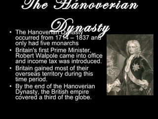 The Hanoverian Dynasty The Hanoverian Dynasty occurred from 1714 – 1837 and only had five monarchs Britain's first Prime Minister, Robert Walpole came into office and income tax was introduced. Britain gained most of their overseas territory during this time period.  By the end of the Hanoverian Dynasty, the British empire covered a third of the globe. 