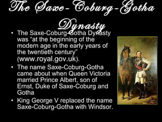 The Saxe-Coburg-Gotha Dynasty The Saxe-Coburg-Gotha Dynasty was “at the beginning of the modern age in the early years of the twentieth century” ( www.royal.gov.uk ). The name Saxe-Coburg-Gotha came about when Queen Victoria married Prince Albert, son of Ernst, Duke of Saxe-Coburg and Gotha King George V replaced the name Saxe-Coburg-Gotha with Windsor. 