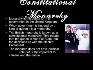 Constitutional Monarchy Monarchy is the oldest form of government in the United Kingdom. When government is headed by a king or queen it is a monarchy. The British monarchy is known as a constitutional monarchy. This means that the queen is Head of State, but the decisions lie with the elected Parliament. The monarch does not have political  role but is still important to citizens and the nation. 