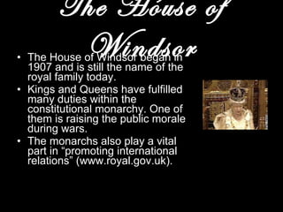 The House of Windsor The House of Windsor began in 1907 and is still the name of the royal family today. Kings and Queens have fulfilled many duties within the constitutional monarchy. One of them is raising the public morale during wars. The monarchs also play a vital part in “promoting international relations” (www.royal.gov.uk). 