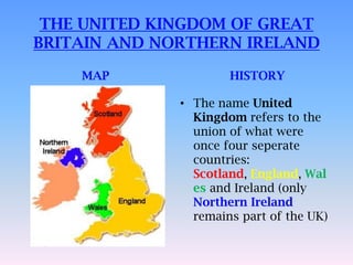 THE UNITED KINGDOM OF GREAT
BRITAIN AND NORTHERN IRELAND

    MAP               HISTORY

              • The name United
                Kingdom refers to the
                union of what were
                once four seperate
                countries:
                Scotland, England, Wal
                es and Ireland (only
                Northern Ireland
                remains part of the UK)
 