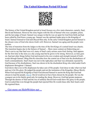 The United Kingdom Period Of Israel
The history of the United Kingdom period in Israel focuses on a few main characters, namely, Saul,
David and Solomon. However the story begins with the life of Samuel who was a prophet, priest,
and the last judge of Israel. Samuel was unique in that he was set apart for God from birth and had
been called by God from a young age. Samuel was the spiritual leader prior to the Kingship of
Israel. Samuel listened to God and obeyed Him only. In the early United Kingdom period Samuel is
the chosen voice of God who shows God's will. However, Samuel was aging and the people were
restless.
The time of transition from the Judges to the time of the first Kings of a united Israel was chaotic.
The transition begins due to the failures of Samuel ... Show more content on Helpwriting.net ...
That is not to say that Saul was evil; many of Saul's early actions seem God–fearing. Saul appears
for the first time in the story as a shy young man but he grows to be strong. However, as time goes
on, Saul put other things before God and trusted in his own wisdom and strength instead of God's
words through Samuel. Ming Him Ko describes how the central sin of Saul was the disobedience of
God's commandments. Saul's heart was not in the right place and Saul was ultimately rejected by
God because of his disobedience. Saul was shown to be the disobedient King who ruled under God's
displeasure throughout 1 Samuel.
God shows that even in His displeasure he takes care of His people. God chose to take what was bad
and use it for His glory. He judged the people and not the institution of the Kingship. (Bruce Birch).
When God rejected the Kingship of Saul God directed Samuel to anoint the King that God had
chosen to lead the people, David. David would never have been chosen by the people. He was the
youngest son in his family good only for tending the sheep. However, God had greater purposes.
Through the demise of Saul and the rise of unlikely David God would show His glory to the people.
God revealed that even though the people had rejected Him He would chase after their hearts until
He regained them.
... Get more on HelpWriting.net ...
 