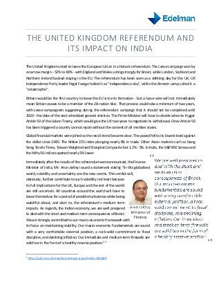 THE UNITED KINGDOM REFERENDUM AND
ITS IMPACT ON INDIA
The United Kingdom voted to leave the European Union in a historic referendum. The Leave campaign won by
a narrow margin - 52% to 48% - with England and Wales voting strongly for Brexit, while London, Scotland and
Northern Ireland backed staying in the EU. The referendum has been seen as a defining day for the UK; UK
Independence Party leader Nigel Farage hailed it as "independence day", while the Remain camp called it a
"catastrophe".
Britain would be the first country to leave the EU since its formation - but a leave vote will not immediately
mean Britain ceases to be a member of the 28-nation bloc. That process could take a minimum of two years,
with Leave campaigners suggesting during the referendum campaign that it should not be completed until
2020 - the date of the next scheduled general election. The Prime Minister will have to decide when to trigger
Article 50 of the Lisbon Treaty, which would give the UK two years to negotiate its withdrawal. Once Article 50
has been triggered a country cannot rejoin without the consent of all member states.
Global financial markets were jolted as the result trend became clear. The pound fell to its lowest level against
the dollar since 1985. The Nikkei 225 index plunging nearly 8% in trade. Other Asian markets such as Hang
Seng, Straits Times, Taiwan Weighted and Shanghai Composite lost 1.2% - 5%. In India, the S&P BSE Sensex and
the Nifty 50 indices opened nearly 3% lower.
Immediately after the results of the referendum were announced, the Finance
Minister of India, Mr. Arun Jaitley issued a statement stating “In this globalised
world, volatility and uncertainty are the new norms. This verdict will,
obviously, further contribute to such volatility not least because
its full implications for the UK, Europe and the rest of the world
are still uncertain. All countries around the world will have to
brace themselves for a period of possible turbulence while being
watchful about, and alert to, the referendum’s medium term
impacts. As regards, the Indian economy, we are well prepared
to deal with the short and medium term consequences of Brexit.
We are strongly committed to our macro-economic framework with
its focus on maintaining stability. Our macro-economic fundamentals are sound
with a very comfortable external position, a rock-solid commitment to fiscal
discipline, and declining inflation. Our immediate and medium-term firewalls are
solid too in the form of a healthy reserve position.”1
1
http://pib.nic.in/newsite/erelease.aspx?relid=146469
 