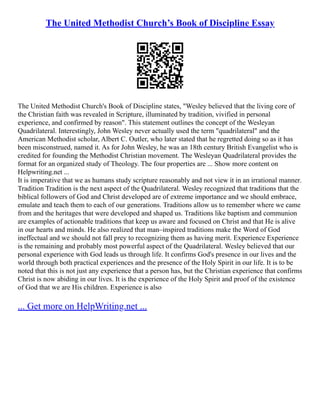The United Methodist Church’s Book of Discipline Essay
The United Methodist Church's Book of Discipline states, "Wesley believed that the living core of
the Christian faith was revealed in Scripture, illuminated by tradition, vivified in personal
experience, and confirmed by reason". This statement outlines the concept of the Wesleyan
Quadrilateral. Interestingly, John Wesley never actually used the term "quadrilateral" and the
American Methodist scholar, Albert C. Outler, who later stated that he regretted doing so as it has
been misconstrued, named it. As for John Wesley, he was an 18th century British Evangelist who is
credited for founding the Methodist Christian movement. The Wesleyan Quadrilateral provides the
format for an organized study of Theology. The four properties are ... Show more content on
Helpwriting.net ...
It is imperative that we as humans study scripture reasonably and not view it in an irrational manner.
Tradition Tradition is the next aspect of the Quadrilateral. Wesley recognized that traditions that the
biblical followers of God and Christ developed are of extreme importance and we should embrace,
emulate and teach them to each of our generations. Traditions allow us to remember where we came
from and the heritages that were developed and shaped us. Traditions like baptism and communion
are examples of actionable traditions that keep us aware and focused on Christ and that He is alive
in our hearts and minds. He also realized that man–inspired traditions make the Word of God
ineffectual and we should not fall prey to recognizing them as having merit. Experience Experience
is the remaining and probably most powerful aspect of the Quadrilateral. Wesley believed that our
personal experience with God leads us through life. It confirms God's presence in our lives and the
world through both practical experiences and the presence of the Holy Spirit in our life. It is to be
noted that this is not just any experience that a person has, but the Christian experience that confirms
Christ is now abiding in our lives. It is the experience of the Holy Spirit and proof of the existence
of God that we are His children. Experience is also
... Get more on HelpWriting.net ...
 