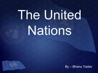The United 
Nations 
By – Bhanu Yadav 
 