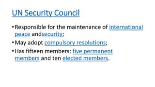 UN Security Council
•Responsible for the maintenance of international
peace andsecurity;
•May adopt compulsory resolutions;
•Has fifteen members: five permanent
members and ten elected members.
 